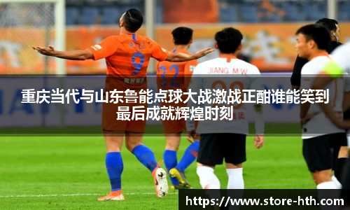 重庆当代与山东鲁能点球大战激战正酣谁能笑到最后成就辉煌时刻